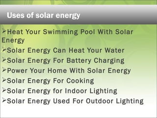 Heat Your Swimming Pool With Solar
Energy
Solar Energy Can Heat Your Water
Solar Energy For Battery Charging
Power Your Home With Solar Energy
Solar Energy For Cooking
Solar Energy for Indoor Lighting
Solar Energy Used For Outdoor Lighting
Uses of solar energy
 