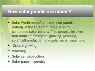  Solar World manufacturers solar panels
entirely in the USA from raw silicon to
completed solar panels.  This process involves
four main steps: crystal growing, wafering,
solar cell production and solar panel assembly.
 Crystal growing 
 Wafering 
 Solar cell production 
 Solar panel assembly 
How solar panels are made ?
 