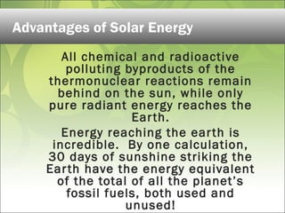 All chemical and radioactive
polluting byproducts of the
thermonuclear reactions remain
behind on the sun, while only
pure radiant energy reaches the
Earth.
Energy reaching the earth is
incredible. By one calculation,
30 days of sunshine striking the
Earth have the energy equivalent
of the total of all the planet’s
fossil fuels, both used and
unused!
Advantages of Solar Energy
 