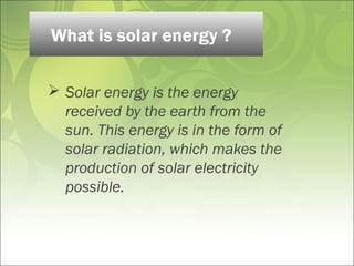  Solar energy is the energy
received by the earth from the
sun. This energy is in the form of
solar radiation, which makes the
production of solar electricity
possible.
What is solar energy ?
 