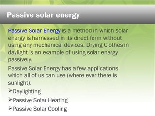 Passive Solar Energy is a method in which solar
energy is harnessed in its direct form without
using any mechanical devices. Drying Clothes in
daylight is an example of using solar energy
passively.
Passive Solar Energy has a few applications
which all of us can use (where ever there is
sunlight).
Daylighting
Passive Solar Heating
Passive Solar Cooling
Passive solar energy
 