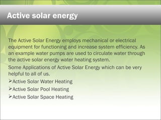 The Active Solar Energy employs mechanical or electrical
equipment for functioning and increase system efficiency. As
an example water pumps are used to circulate water through
the active solar energy water heating system.
Some Applications of Active Solar Energy which can be very
helpful to all of us.
Active Solar Water Heating
Active Solar Pool Heating
Active Solar Space Heating
Active solar energy
 