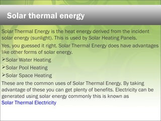 Solar Thermal Energy is the heat energy derived from the incident
solar energy (sunlight). This is used by Solar Heating Panels.
Yes, you guessed it right. Solar Thermal Energy does have advantages
like other forms of solar energy.
Solar Water Heating
Solar Pool Heating
Solar Space Heating
These are the common uses of Solar Thermal Energy. By taking
advantage of these you can get plenty of benefits. Electricity can be
generated using solar energy commonly this is known as
Solar Thermal Electricity
Solar thermal energy
 