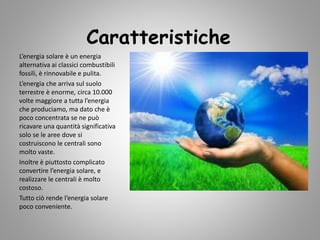 Caratteristiche
L’energia solare è un energia
alternativa ai classici combustibili
fossili, è rinnovabile e pulita.
L’energia che arriva sul suolo
terrestre è enorme, circa 10.000
volte maggiore a tutta l’energia
che produciamo, ma dato che è
poco concentrata se ne può
ricavare una quantità significativa
solo se le aree dove si
costruiscono le centrali sono
molto vaste.
Inoltre è piuttosto complicato
convertire l’energia solare, e
realizzare le centrali è molto
costoso.
Tutto ciò rende l’energia solare
poco conveniente.
 