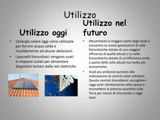 Utilizzo
Utilizzo oggi
• L’energia solare oggi viene utilizzata
per fornire acqua calda e
riscaldamento ad alcune abitazioni.
• I pannelli fotovoltaici vengono usati
in impianti isolati per alimentare
dispositivi lontani dalle reti elettriche.
Utilizzo nel
futuro
• Attualmente la maggior parte degli studi si
concentra su nuove generazioni di celle
fotovoltaiche dotate di una maggior
efficienza di quelle attuali o su celle
fotovoltaiche dotate di un'efficienza simile
a quella delle celle attuali ma molto più
economiche.
• Studi più ambiziosi puntano alla
realizzazione di centrali solari orbitanti.
Queste centrali dovrebbero raccogliere i
raggi solari direttamente nello spazio e
trasmettere la potenza assorbita sulla
Terra per mezzo di microonde o raggi
laser.
 