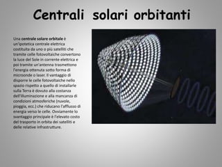 Centrali solari orbitanti
Una centrale solare orbitale è
un'ipotetica centrale elettrica
costituita da uno o più satelliti che
tramite celle fotovoltaiche convertono
la luce del Sole in corrente elettrica e
poi tramite un'antenna trasmettono
l'energia ottenuta sotto forma di
microonde o laser. Il vantaggio di
disporre le celle fotovoltaiche nello
spazio rispetto a quello di installarle
sulla Terra è dovuto alla costanza
dell'illuminazione e alla mancanza di
condizioni atmosferiche (nuvole,
pioggia, ecc.) che riducano l'afflusso di
energia verso le celle. Ovviamente lo
svantaggio principale è l'elevato costo
del trasporto in orbita dei satelliti e
delle relative infrastrutture.
 