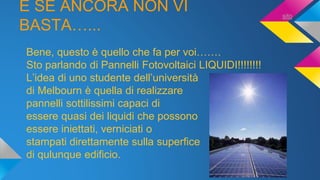 E SE ANCORA NON VI
BASTA…...
Bene, questo è quello che fa per voi…….
Sto parlando di Pannelli Fotovoltaici LIQUIDI!!!!!!!!
L’idea di uno studente dell’università
di Melbourn è quella di realizzare
pannelli sottilissimi capaci di
essere quasi dei liquidi che possono
essere iniettati, verniciati o
stampati direttamente sulla superfice
di qulunque edificio.
sito
 