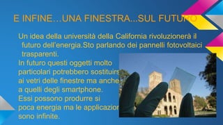E INFINE…UNA FINESTRA...SUL FUTURO
Un idea della università della California rivoluzionerà il
futuro dell’energia.Sto parlando dei pannelli fotovoltaici
trasparenti.
In futuro questi oggetti molto
particolari potrebbero sostituirsi
ai vetri delle finestre ma anche
a quelli degli smartphone.
Essi possono produrre si
poca energia ma le applicazioni
sono infinite.
 