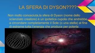 LA SFERA DI DYSON????
Non molto conosciuta,la sfera di Dyson (nome dello
scienziato creatore) è un ipotetica cupola che andrebbe
a circondare completamente il Sole (o una stella) al fine
di estrarne tutta l’energia che produce per poterla
utilizzare.
sito
 