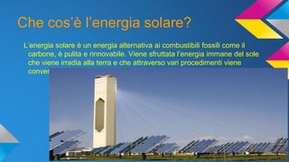 Che cos’è l’energia solare?
L’energia solare è un energia alternativa ai combustibili fossili come il
carbone, è pulita e rinnovabile. Viene sfruttata l’energia immane del sole
che viene irradia alla terra e che attraverso vari procedimenti viene
convertita in energia elettrica.
 