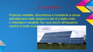 ……… E I CONTRO
- Potenza variabile, discontinua e incostante a causa
dell’alternarsi delle stagioni e del di e della notte.
-L’intensità è variabile: ha i suoi picchi all’equatore
mentre è molto scarsa ai poli.
 