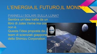 L’ENERGIA,IL FUTURO,IL MONDO.
PANNELLI SOLARI SULLA LUNA?
Sembra un’idea tratta da un
libro di Jules Verne ma cosi
non è.
Questa l’idea proposta da un
team di scienziati giapponesi
della Shimizu Corporation.
 