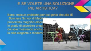 E SE VOLETE UNA SOLUZIONE
PIU ARTISTICA?
Bene, nessun problema per qul genio che alla IE
Buisness School di Madrid ha
presentato magnifici alberi
in grado di assorbire enegia
dal sole mostrando anche
la città elegante e moderna.
 