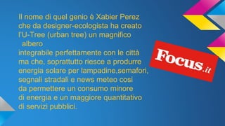 Il nome di quel genio è Xabier Perez
che da designer-ecologista ha creato
l’U-Tree (urban tree) un magnifico
albero
integrabile perfettamente con le città
ma che, soprattutto riesce a produrre
energia solare per lampadine,semafori,
segnali stradali e news meteo cosi
da permettere un consumo minore
di energia e un maggiore quantitativo
di servizi pubblici.
 