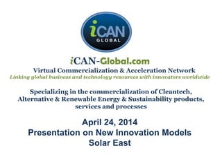 iCAN-Global.com
Virtual Commercialization & Acceleration Network
Linking global business and technology resources with innovators worldwide
April 24, 2014
Presentation on New Innovation Models
Solar East
Specializing in the commercialization of Cleantech,
Alternative & Renewable Energy & Sustainability products,
services and processes
 