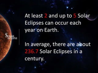 At least 2 and up to 5 Solar Eclipses can occur each year on Earth.In average, there are about 236.7Solar Eclipses in a century.