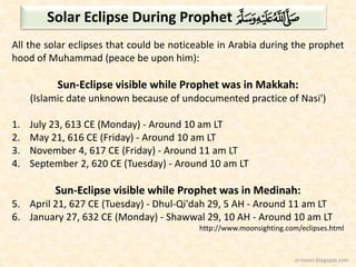 Solar Eclipse During Prophet H
All the solar eclipses that could be noticeable in Arabia during the prophet
hood of Muhammad (peace be upon him):

Sun-Eclipse visible while Prophet was in Makkah:
(Islamic date unknown because of undocumented practice of Nasi')

1.
2.
3.
4.

July 23, 613 CE (Monday) - Around 10 am LT
May 21, 616 CE (Friday) - Around 10 am LT
November 4, 617 CE (Friday) - Around 11 am LT
September 2, 620 CE (Tuesday) - Around 10 am LT

Sun-Eclipse visible while Prophet was in Medinah:
5. April 21, 627 CE (Tuesday) - Dhul-Qi'dah 29, 5 AH - Around 11 am LT
6. January 27, 632 CE (Monday) - Shawwal 29, 10 AH - Around 10 am LT
http://www.moonsighting.com/eclipses.html

sl-moon.blogspot.com

 