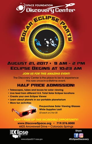 Pre-purchase Solar Viewing Glasses
While Supplies Last!
$3 each or 2 for $5
JOIN US FOR THIS AMAZING EVENT!
The Discovery Center is the place to be to experience
this rare once-in-a-lifetime event.
• Telescopes, tubes and boxes for solar viewing
• Live feed from different U.S. Total Solar Eclipse locations
• Create your own Eclipse Viewer
• Learn about planets in our portable planetarium
• More fun activities
DON’T PASS UP THIS INCREDIBLE OPPORTUNITY!
www.DiscoverSpace.org • 719.576.8000
4425 Arrowswest Drive • Colorado Springs
#EclipseDiscovery
Share
www.eclipse2017.nasa.gov
 