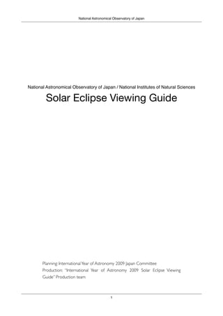 National Astronomical Observatory of Japan




National Astronomical Observatory of Japan / National Institutes of Natural Sciences

         Solar Eclipse Viewing Guide




       Planning: International Year of Astronomy 2009 Japan Committee
       Production: “International Year of Astronomy 2009 Solar Eclipse Viewing
       Guide” Production team



                                             1
 