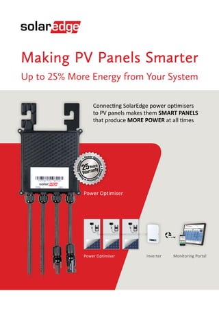 Making PV Panels Smarter
Up to 25% More Energy from Your System
Connecting SolarEdge power optimisers
to PV panels makes them SMART PANELS
that produce MORE POWER at all times
Power Optimiser
www
InverterPower Optimiser Monitoring Portal
Power Opti
miser•Power
Optimiser•Po
werOptimiser
•
Years
25
Warranty
 