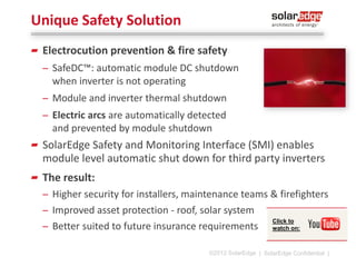 SolarEdge Power Optimizers
Per-module Maximum Power Point Tracking (MPPT)
99.5% maximum efficiency, 98.8% weighted efficiency
Advanced, real-time performance measurement
Automatic module shut-down for installer and
firefighter safety
Embedded by module manufacturers, or connected
by installers to c-Si and thin-film modules

* Available H1 2014

300W-500W
Module add-on

600W-700W Module Add-On
for Commercial Installations

300W
Module embedded
©2013 SolarEdge

| 12

 