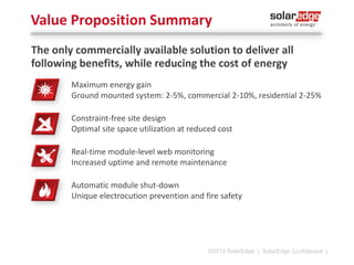 Module- Level Monitoring
Module-level monitoring allows to monitor the performance of
modules, strings and inverters
̶ In traditional systems only inverter level can be monitored
̶ Pinpointing of the exact location of a module, allowing timeeffective maintenance
̶ Installers can use module-monitoring to offer proactive customer
service

Fleet management:
monitor entire install-base
through a single portal
Installers control the level of
system performance visibility
for their customers
©2013 SolarEdge

| 16

 