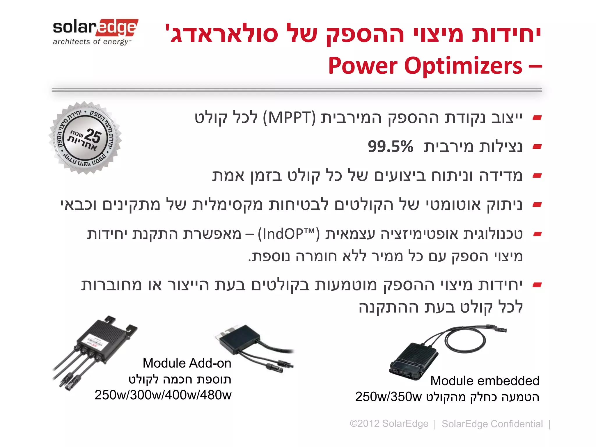 ‫יחידות מיצוי ההספק של סולאראדג' –‬
‫‪Power Optimizers‬‬
‫ייצוב נקודת ההספק המירבית (‪ )MPPT‬לכל קולט‬
‫נצילות מירבית %5.99‬
‫מדידה וניתוח ביצועים של כל קולט בזמן אמת‬
‫ניתוק אוטומטי של הקולטים לבטיחות מקסימלית של מתקינים וכבאי‬
‫טכנולוגית אופטימיזציה עצמאית (™‪ – )IndOP‬מאפשרת התקנת‬
‫יחידות מיצוי הספק עם כל ממיר ללא חומרה נוספת.‬
‫יחידות מיצוי ההספק מוטמעות בקולטים בעת הייצור או מחוברות לכל‬
‫קולט בעת ההתקנה‬

‫*ניתן להזמנה החל‬
‫מהמחצית הראשונה של 4102‬

‫‪Module Add-on‬‬
‫תוספת חכמה לקולט‬
‫‪300W-500W‬‬
‫01 |‬

‫‪©2013 SolarEdge‬‬

‫‪Module Add-on‬‬
‫תוספת חכמה לקולט‬
‫להתקנות מסחריות‬
‫‪600W-700W‬‬

‫‪Module embedded‬‬
‫הטמעה כחלק מהקולט ‪300W‬‬

 