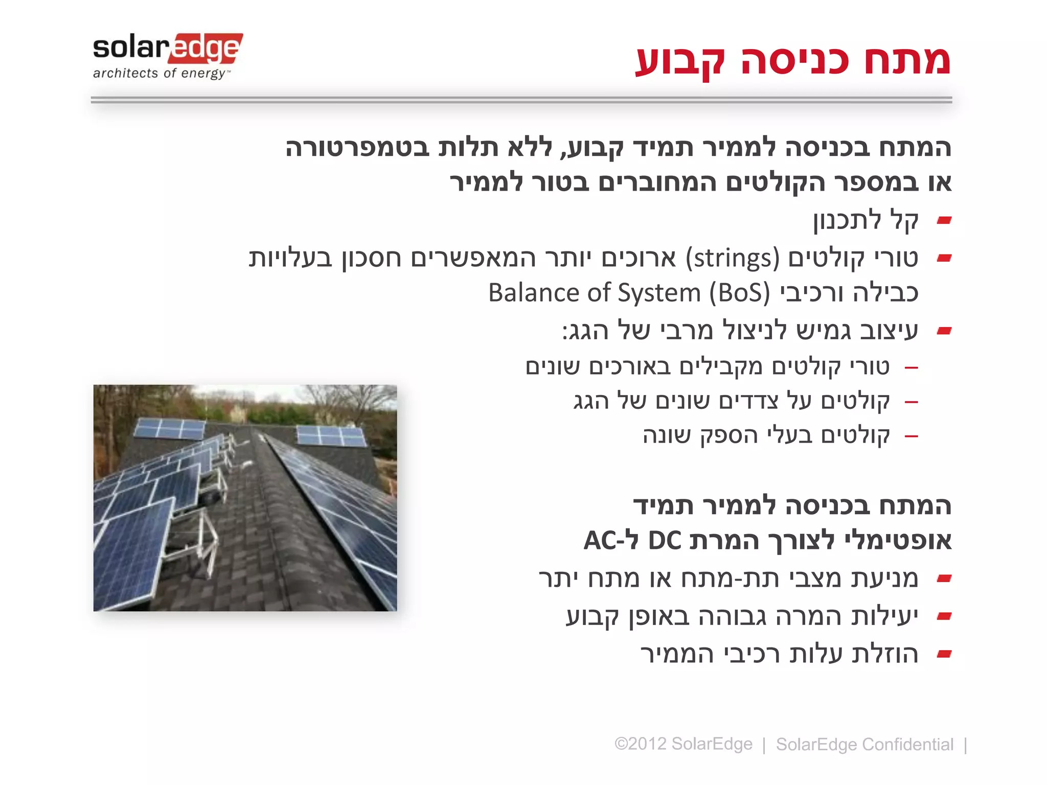 ‫מתח כניסה קבוע‬
‫המתח בכניסה לממיר תמיד קבוע,‬
‫ללא תלות בטמפרטורה או במספר‬
‫הקולטים המחוברים בטור לממיר‬
‫קל לתכנון‬
‫טורי קולטים )‪ (strings‬ארוכים יותר‬
‫המאפשרים חסכון בעלויות‬
‫כבילה ורכיבי ‪Balance of System‬‬
‫)‪(BoS‬‬
‫עיצוב גמיש לניצול מרבי של הגג:‬
‫̶ טורי קולטים מקבילים באורכים שונים‬
‫̶ קולטים על צדדים שונים של הגג‬
‫̶ קולטים בעלי הספק שונה‬

‫המתח בכניסה לממיר תמיד‬
‫אופטימלי לצורך המרת ‪ DC‬ל-‪AC‬‬
‫11 |‬

‫‪©2013 SolarEdge‬‬

 