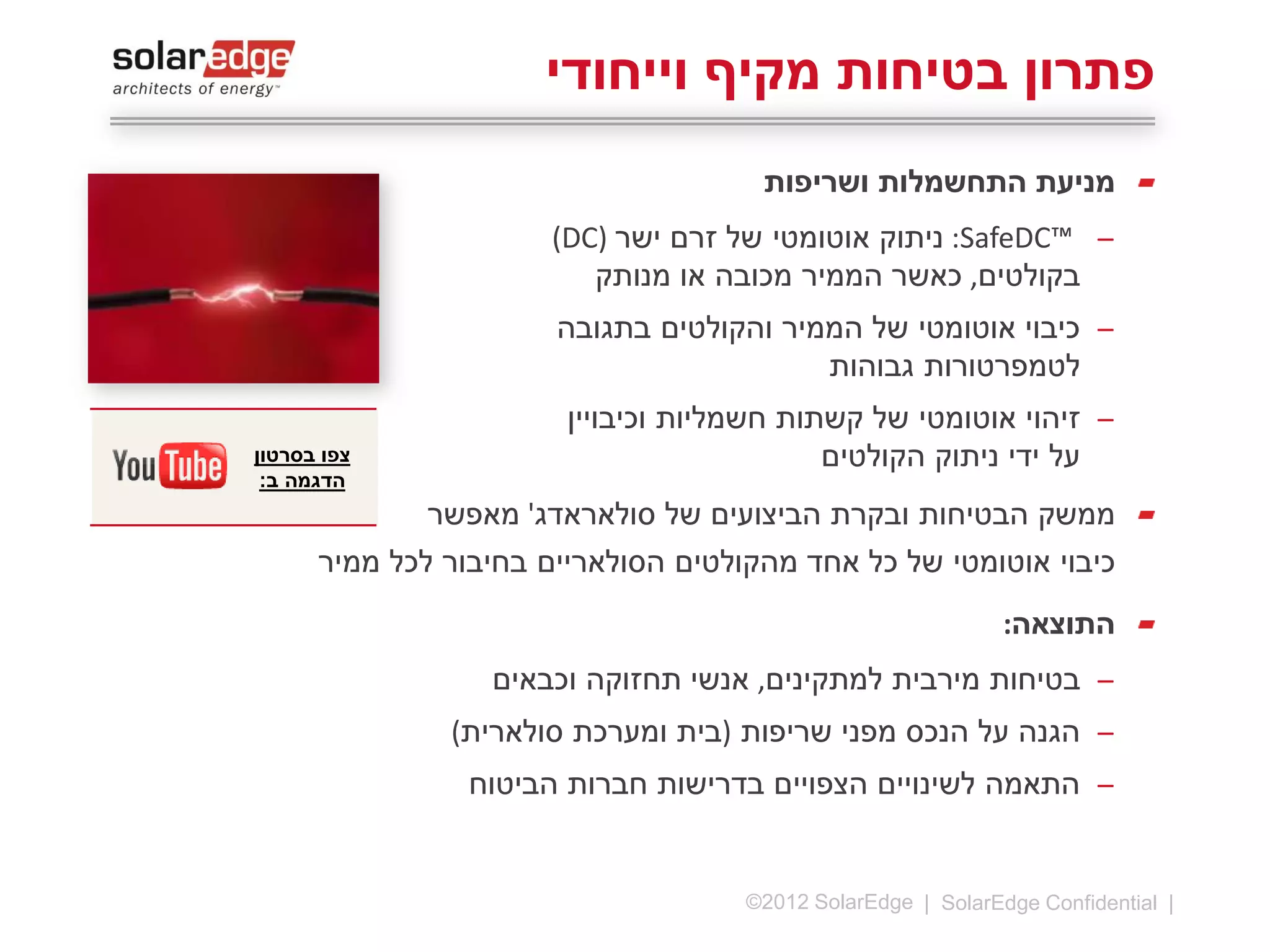 ‫פתרון בטיחות מקיף וייחודי‬
‫מניעת התחשמלות ושריפות‬
‫̶ ™‪ :SafeDC‬ניתוק אוטומטי של זרם ישר )‪(DC‬‬
‫בקולטים, כאשר הממיר מכובה או מנותק‬
‫̶ כיבוי אוטומטי של הממיר והקולטים בתגובה‬
‫לטמפרטורות גבוהות‬
‫̶ כיבויין של קשתות חשמליות‬

‫התוצאה:‬
‫̶ בטיחות מירבית למתקינים, אנשי תחזוקה וכבאים‬
‫̶ הגנה על הנכס מפני שריפות (בית ומערכת סולארית)‬
‫̶ התאמה לשינויים הצפויים בדרישות חברות הביטוח‬

‫21 |‬

‫‪©2013 SolarEdge‬‬

 