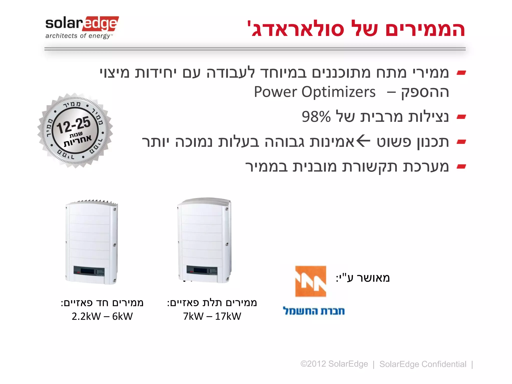 ‫הממירים של סולאראדג'‬
‫ממירי מתח מתוכננים במיוחד לעבודה עם יחידות מיצוי‬
‫ההספק – ‪Power Optimizers‬‬
‫נצילות מרבית של %89‬
‫תכנון פשוט ‪ ‬אמינות גבוהה בעלות נמוכה יותר‬
‫מערכת תקשורת מובנית בממיר‬

‫מאושר ע"י:‬

‫ממירים למערכות מסחריות‬
‫‪35kW – 50kW‬‬
‫* זמין בקרוב‬

‫31 |‬

‫‪©2013 SolarEdge‬‬

‫ממירים תלת פאזיים:‬
‫‪5kW – 17kW‬‬

‫ממירים חד פאזיים:‬
‫‪2.2kW – 6kW‬‬

 