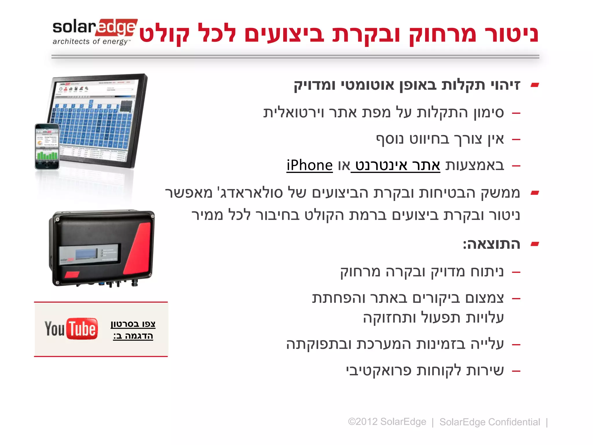 ‫ניטור מרחוק ובקרת ביצועים לכל קולט‬
‫זיהוי תקלות באופן אוטומטי ומדויק‬
‫̶ סימון התקלות על מפת אתר וירטואלית‬
‫̶ אין צורך בחיווט נוסף‬
‫̶ באמצעות אתר אינטרנט או ‪iPhone‬‬

‫התוצאה:‬
‫̶‬
‫̶‬
‫̶‬
‫̶‬

‫41 |‬

‫ניתוח מדויק ובקרה מרחוק‬
‫צמצום ביקורים באתר והפחתת‬
‫עלויות תפעול ותחזוקה‬
‫עלייה בזמינות המערכת ובתפוקתה‬
‫שירות לקוחות פרואקטיבי‬

‫‪©2013 SolarEdge‬‬

 