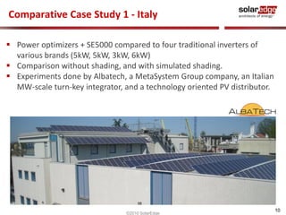Comparative Case Study 1 - Italy

 Power optimizers + SE5000 compared to four traditional inverters of
  various brands (5kW, 5kW, 3kW, 6kW)
 Comparison without shading, and with simulated shading.
 Experiments done by Albatech, a MetaSystem Group company, an Italian
  MW-scale turn-key integrator, and a technology oriented PV distributor.




                                                                            10
                                ©2010 SolarEdge
 