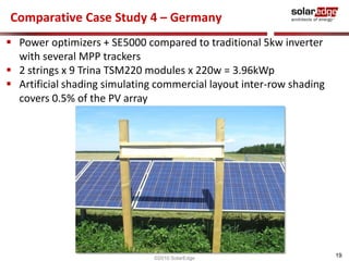 Comparative Case Study 4 – Germany
 Power optimizers + SE5000 compared to traditional 5kw inverter
  with several MPP trackers
 2 strings x 9 Trina TSM220 modules x 220w = 3.96kWp
 Artificial shading simulating commercial layout inter-row shading
  covers 0.5% of the PV array




                               ©2010 SolarEdge
                                                                      19
 