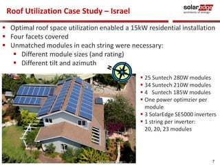 Roof Utilization Case Study – Israel
 Optimal roof space utilization enabled a 15kW residential installation
 Four facets covered
 Unmatched modules in each string were necessary:
    Different module sizes (and rating)
    Different tilt and azimuth
                                                   25 Suntech 280W modules
                                                   34 Suntech 210W modules
                                                   4 Suntech 185W modules
                                                   One power optimzier per
                                                    module
                                                   3 SolarEdge SE5000 inverters
                                                   1 string per inverter:
                                                    20, 20, 23 modules




                                ©2010 SolarEdge                               7
 