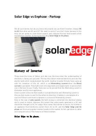Solar Edge vs Enphase - Partsxp
We all use Inverter, but do you know why exactly we use them? Inverters change DC
to AC. But what are DC and AC? No need to worry if you don’t know because in this
blog we are going to cover those aspects and compare the two best brands which
manufacture Inverter. So here goes the blog Solar Edge vs En phase.
History of Inverter
Those were the times of Edison and also was the time when the understanding of
electricity is being just sprouted. Thomas Alva Edison invented electricity and also the
electric bulb which revolutionized the world. Another inventor Ni kola Tesla came up
with his invention of the AC which is an Alternating current when the Direct
current is prevalent. They both went into arguments and experiments to prove which
one is the best to use. Finally, Tesla won as he proved that the Alternating current is
the better one for most appliances.
Direct current is the one that travels in a single direction and Alternating current is
the one that moves to and fro that alters its direction. A battery is an example of a
source of Direct current and a dynamo is a source of Alternating current.
Now in the case of solar panels, the light energy is converted into electrical energy
and is used or stored. However, the current that solar panels generate is a DC and
should be changed to AC for usage. Now comes the inverter to rescue. An inverter is
an appliance that transforms current from AC to DC and the Solar Edge and En
phase are the most popular inverter brands in the market. So let's get down to delve
and compare some of the features of these inverters.
Solar Edge vs En phase.
 