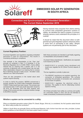 EMBEDDED SOLAR PV GENERATION
IN SOUTH AFRICA
Connection and Synchronization of Embedded Generation –
The Current Status September 2016
Having received many enquiries from clients wishing
to connect their embedded generation systems to
utilities, we identified the need to prepare a summary
whereby persons could understand the principles in a
nutshell.
It should be noted that this document refers to both
grid-tied and grid-integrated systems (whenever there
is some form of connecting to the utility). Off-grid
systems are not pertinently part of this discussion.
Current Regulatory Position:
At present legislation and regulations regarding embedded
generation is open for interpretation. This results in
uncertainty pertaining to compliance.
One example is the interpretation of the “Own Use”
principle as contained in Item 2 of Schedule II of the
Electricity Regulation Act 4 of 2006 (“ERA”). Some utilities
interpret this as meaning that a specific user is a net
consumer of electricity over a certain period, say one year.
Other stakeholders interpret it as meaning that no reverse
flow of electricity through a meter occurs – the latter is also
referred to as “Self Consumption”.
There are also perceptions in the market about what
systems require licensing.
In order to clarify the position, NERSA commenced a
process whereby the Small Scale Embedded Generation
(“SSEG”) Rules would have been issued. This process was
commenced early in 2015 and would have been issued by
Q3 2015. By November 2015 the DOE however took
charge of this process and also considered whether change
to the ERA is required.
Both these processes are intended to get finality regarding
to interpretation and processes to follow.
At present these amendments / clarifications are expected
to be issued by Q4 2016.
• SANS10142-3 is currently being developed and
would soon regulate the DC (Direct Current) aspects of
wiring.
The two regulations currently in place are:
• The NRS097 regulations are applied regarding the
connection of embedded generators. This currently
prescribes the principles of connection and procedures
for shut down of systems.
• SANS10142-1 regulates the electrical wiring of
premises. This applies to the AC (Alternating Current)
aspects of wiring.
All of these principles have safety as a primary and quality
as a secondary aspect in mind, and are not intended to
create unnecessary burdensome procedures.
Whether a system can be connected to a utility:
When an embedded generation system (Solar PV, Diesel, Biogas, Wind etc.) is considered, the first question asked should
be: Which utility provides the connection?
Utilities in South Africa are generally Eskom and Municipal Networks, both of whom have their own rules, principles, by-laws
and/or guidelines (or lack thereof) on how these system need to connect.
 
