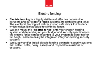 Electric fencing Electric fencing  is a highly visible and effective deterrent to intruders and our  electric fence  systems are both safe and legal. The electrical fencing will deliver a short safe shock to intruders which makes it impossible to climb the fence. We can mount the " electric fence " onto your chosen fencing system and depending on your budget and security specifications, the electric fence can be mounted to your system at either half or full height, and can easily be integrated into your existing security systems We supply and/or install electric fencing perimeter security systems that detect, deter, delay, assess and respond to intrusions or escapes.  