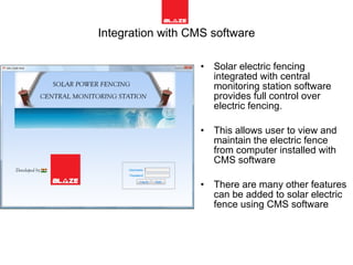 Integration with CMS software Solar electric fencing integrated with central monitoring station software provides full control over electric fencing. This allows user to view and maintain the electric fence from computer installed with CMS software There are many other features can be added to solar electric fence using CMS software  