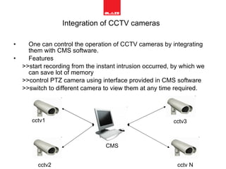 Integration of CCTV cameras   One can control the operation of CCTV cameras by integrating them with CMS software. Features  >>start recording from the instant intrusion occurred, by which we can save lot of memory  >>control PTZ camera using interface provided in CMS software >>switch to different camera to view them at any time required. CMS cctv1 cctv2 cctv3 cctv N 