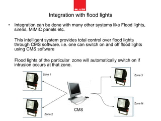 Integration with flood lights Integration can be done with many other systems like Flood lights,  sirens, MIMIC panels etc. This intelligent system provides total control over flood lights through CMS software. i.e. one can switch on and off flood lights using CMS software  Flood lights of the particular  zone will automatically switch on if intrusion occurs at that zone. CMS Zone 1 Zone 2 Zone N Zone 3 