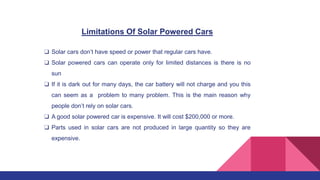 Limitations Of Solar Powered Cars
❑ Solar cars don’t have speed or power that regular cars have.
❑ Solar powered cars can operate only for limited distances is there is no
sun
❑ If it is dark out for many days, the car battery will not charge and you this
can seem as a problem to many problem. This is the main reason why
people don’t rely on solar cars.
❑ A good solar powered car is expensive. It will cost $200,000 or more.
❑ Parts used in solar cars are not produced in large quantity so they are
expensive.
 