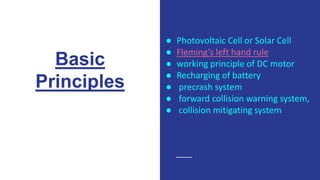 Basic
Principles
● Photovoltaic Cell or Solar Cell
● Fleming’s left hand rule
● working principle of DC motor
● Recharging of battery
● precrash system
● forward collision warning system,
● collision mitigating system
 