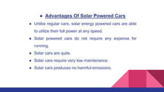 ● Advantages Of Solar Powered Cars
● Unlike regular cars, solar energy powered cars are able
to utilize their full power at any speed.
● Solar powered cars do not require any expense for
running.
● Solar cars are quite.
● Solar cars require very low maintenance.
● Solar cars produces no harmful emissions.
 