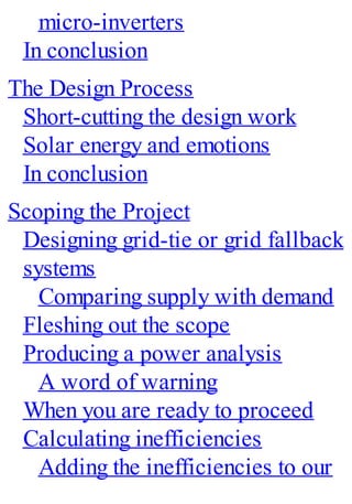 micro-inverters
In conclusion
The Design Process
Short-cutting the design work
Solar energy and emotions
In conclusion
Scoping the Project
Designing grid-tie or grid fallback
systems
Comparing supply with demand
Fleshing out the scope
Producing a power analysis
A word of warning
When you are ready to proceed
Calculating inefficiencies
Adding the inefficiencies to our
 