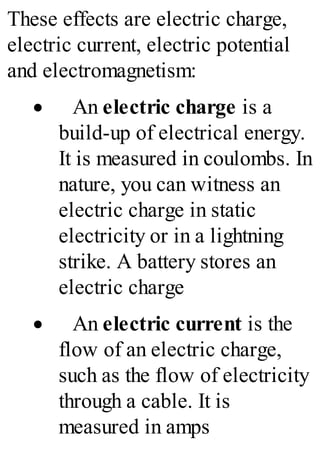 These effects are electric charge,
electric current, electric potential
and electromagnetism:
· An electric charge is a
build-up of electrical energy.
It is measured in coulombs. In
nature, you can witness an
electric charge in static
electricity or in a lightning
strike. A battery stores an
electric charge
· An electric current is the
flow of an electric charge,
such as the flow of electricity
through a cable. It is
measured in amps
 