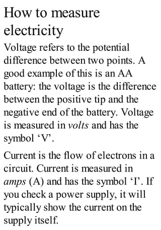 How to measure
electricity
Voltage refers to the potential
difference between two points. A
good example of this is an AA
battery: the voltage is the difference
between the positive tip and the
negative end of the battery. Voltage
is measured in volts and has the
symbol ‘V’.
Current is the flow of electrons in a
circuit. Current is measured in
amps (A) and has the symbol ‘I’. If
you check a power supply, it will
typically show the current on the
supply itself.
 