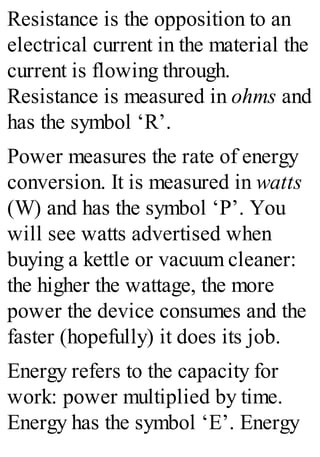 Resistance is the opposition to an
electrical current in the material the
current is flowing through.
Resistance is measured in ohms and
has the symbol ‘R’.
Power measures the rate of energy
conversion. It is measured in watts
(W) and has the symbol ‘P’. You
will see watts advertised when
buying a kettle or vacuum cleaner:
the higher the wattage, the more
power the device consumes and the
faster (hopefully) it does its job.
Energy refers to the capacity for
work: power multiplied by time.
Energy has the symbol ‘E’. Energy
 