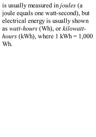 is usually measured in joules (a
joule equals one watt-second), but
electrical energy is usually shown
as watt-hours (Wh), or kilowatt-
hours (kWh), where 1 kWh = 1,000
Wh.
 