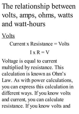 The relationship between
volts, amps, ohms, watts
and watt-hours
Volts
Current x Resistance = Volts
I x R = V
Voltage is equal to current
multiplied by resistance. This
calculation is known as Ohm’s
Law. As with power calculations,
you can express this calculation in
different ways. If you know volts
and current, you can calculate
resistance. If you know volts and
 