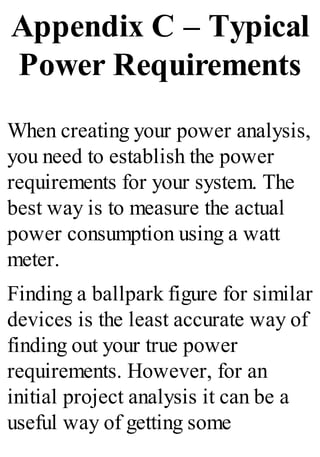 Appendix C – Typical
Power Requirements
When creating your power analysis,
you need to establish the power
requirements for your system. The
best way is to measure the actual
power consumption using a watt
meter.
Finding a ballpark figure for similar
devices is the least accurate way of
finding out your true power
requirements. However, for an
initial project analysis it can be a
useful way of getting some
 